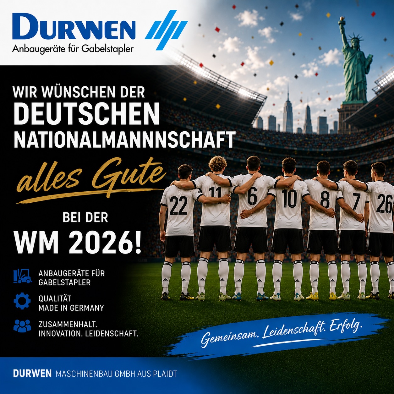 Wir von der Durwen Maschinenbau GmbH wünschen der deutschen Nationalmannschaft viel Erfolg bei der FIFA-Weltmeisterschaft 2026!Für das gesamte Turnier drücken wir fest die Daumen und hoffen, dass die Mannschaft ihr Können auf dem Platz zeigt und den Weltmeisterpokal mit nach Hause bringt.Gleichzeitig wünschen wir allen Fußballfans auf der ganzen Welt eine spannende, faire und unvergessliche Weltmeisterschaft. Ganz gleich, welche Nationalmannschaft Sie unterstützen – der Fußball verbindet Menschen über Ländergrenzen hinweg und sorgt für gemeinsame Begeisterung.Genießen Sie die besondere Atmosphäre der Weltmeisterschaft, spannende Spiele und viele schöne Momente mit Familie, Freunden und Kollegen.
Ihr Team der Durwen Maschinenbau GmbH